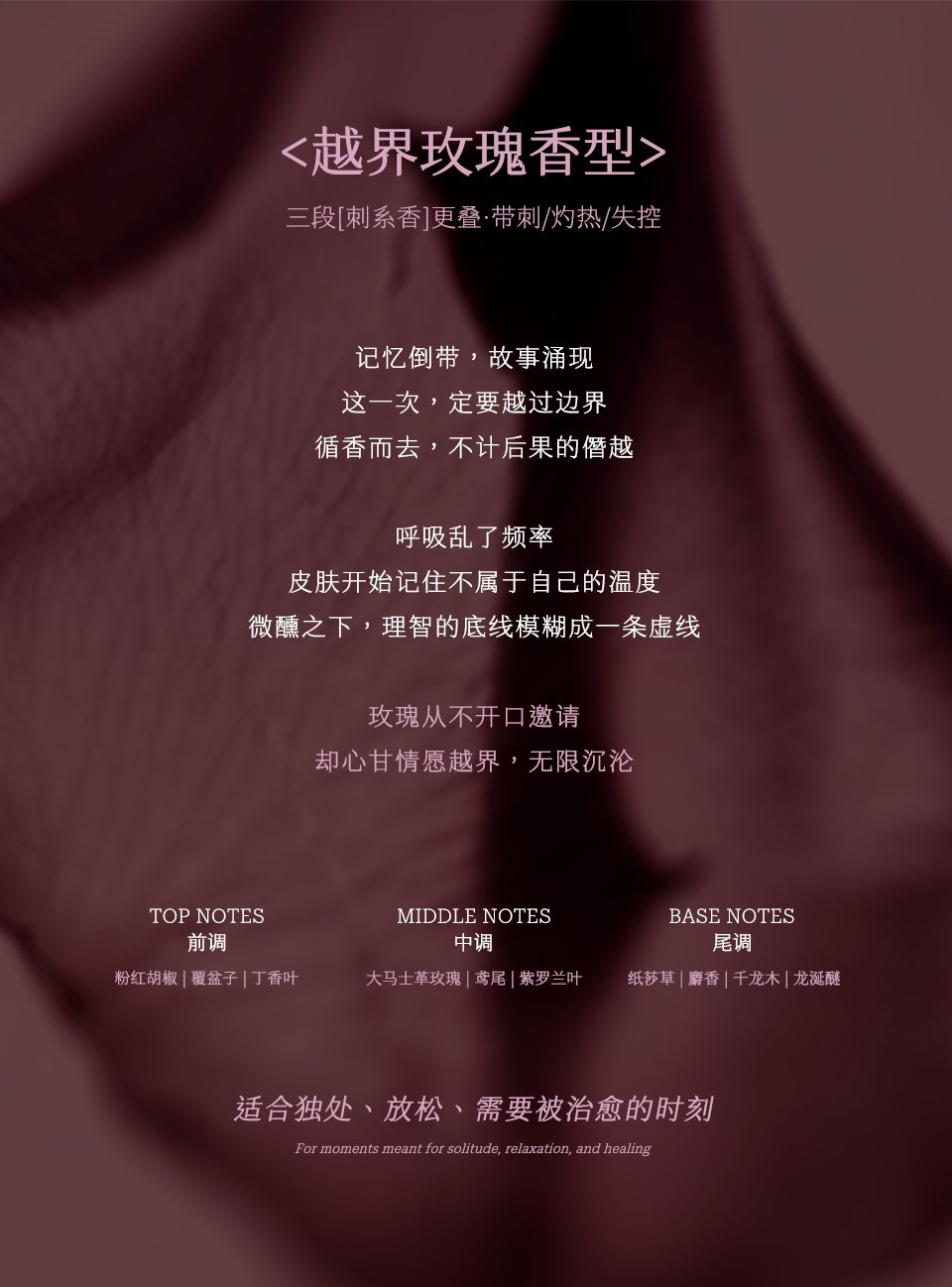 ＜越界玫瑰香型＞三段[刺系香]叠·带刺/灼热/失控：前调粉红胡椒·覆盆子·丁香叶，中调大马士革玫瑰·鸢尾·紫罗兰叶，尾调纸莎草·麝香·千龙木·龙涎醚，适合独处、放松、需要被治愈的时刻