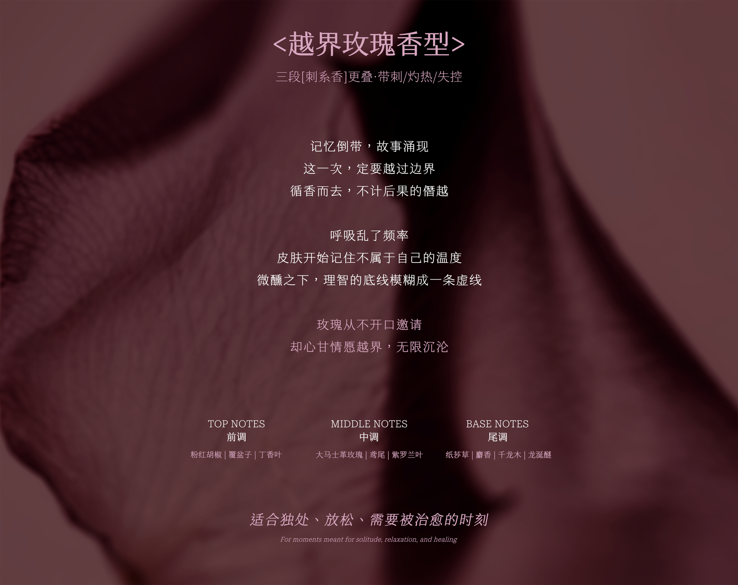 ＜越界玫瑰香型＞三段[刺系香]叠·带刺/灼热/失控：前调粉红胡椒·覆盆子·丁香叶，中调大马士革玫瑰·鸢尾·紫罗兰叶，尾调纸莎草·麝香·千龙木·龙涎醚，适合独处、放松、需要被治愈的时刻